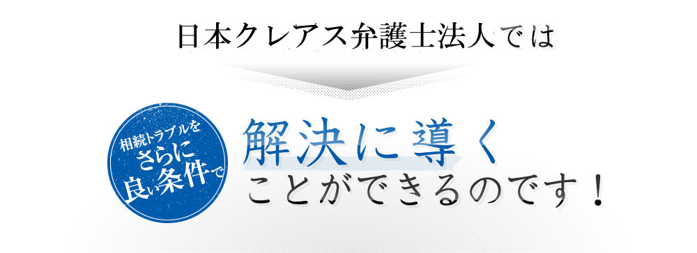 日本クレアス弁護士法人では相続トラブルをさらに良い条件で解決に導くことができるのです！